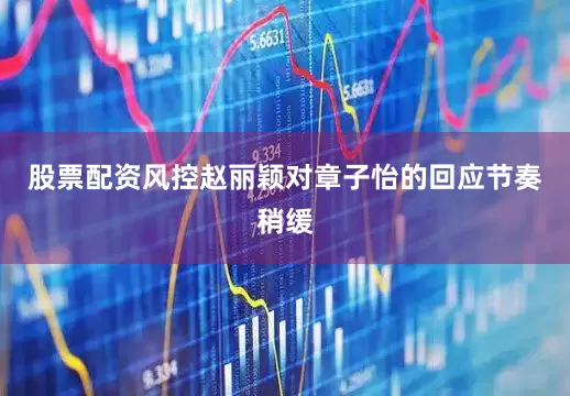 股票配资风控赵丽颖对章子怡的回应节奏稍缓