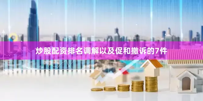 炒股配资排名调解以及促和撤诉的7件