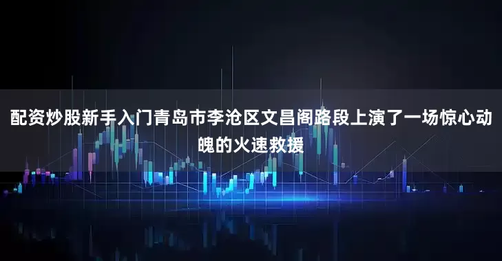配资炒股新手入门青岛市李沧区文昌阁路段上演了一场惊心动魄的火速救援