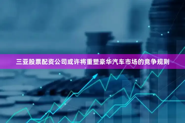三亚股票配资公司或许将重塑豪华汽车市场的竞争规则