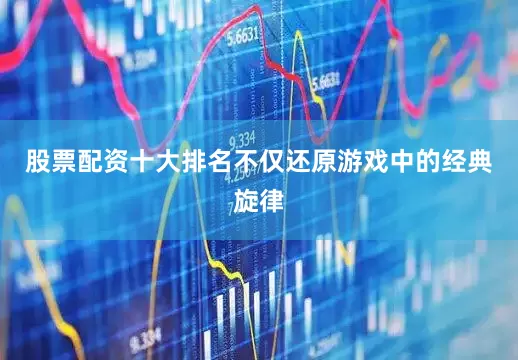 股票配资十大排名不仅还原游戏中的经典旋律