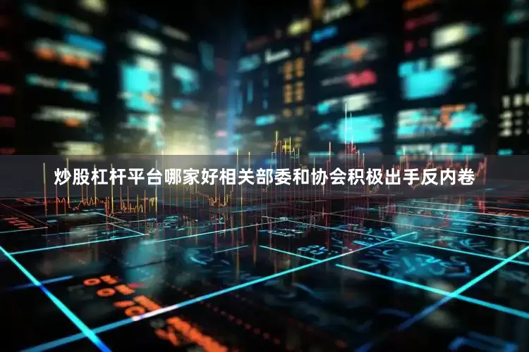 炒股杠杆平台哪家好相关部委和协会积极出手反内卷