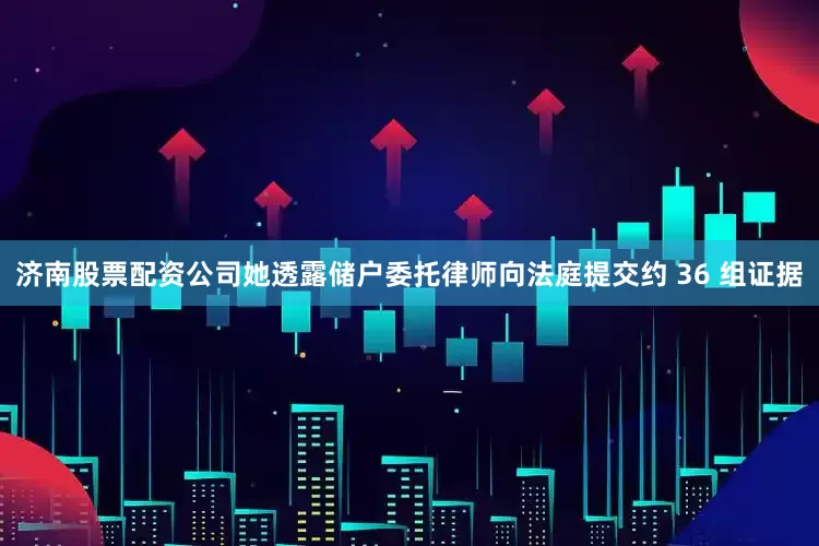 济南股票配资公司她透露储户委托律师向法庭提交约 36 组证据