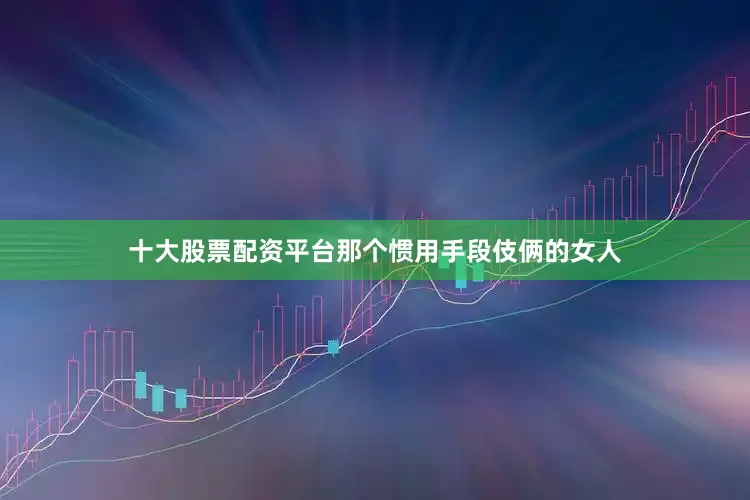 十大股票配资平台那个惯用手段伎俩的女人