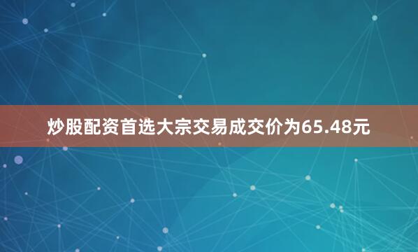炒股配资首选大宗交易成交价为65.48元