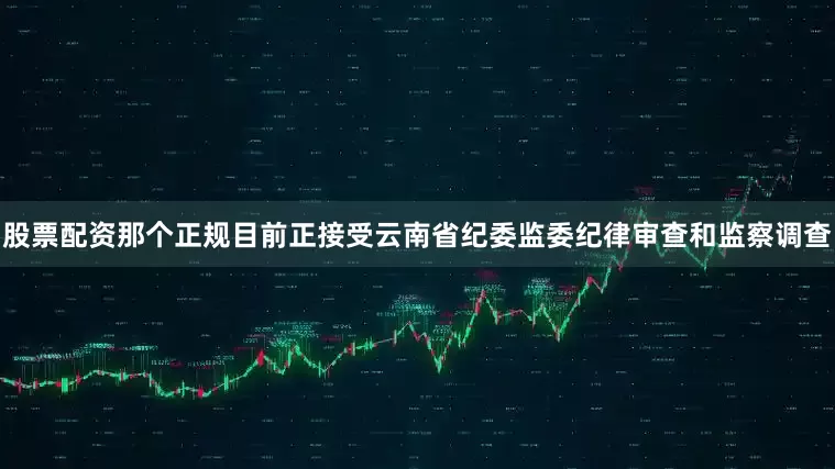 股票配资那个正规目前正接受云南省纪委监委纪律审查和监察调查