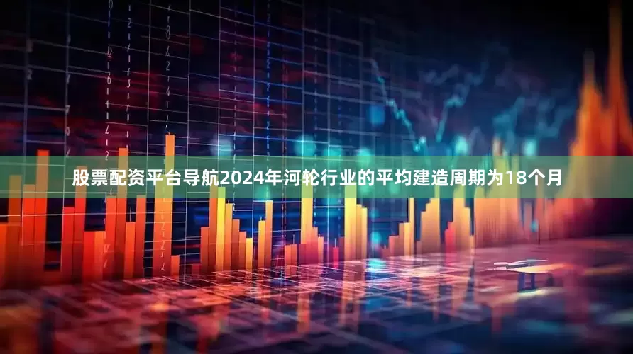 股票配资平台导航2024年河轮行业的平均建造周期为18个月