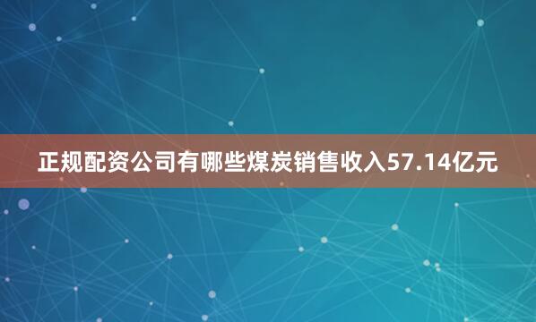正规配资公司有哪些煤炭销售收入57.14亿元