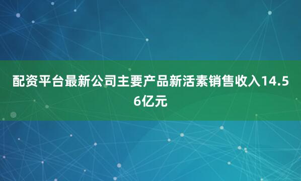 配资平台最新公司主要产品新活素销售收入14.56亿元