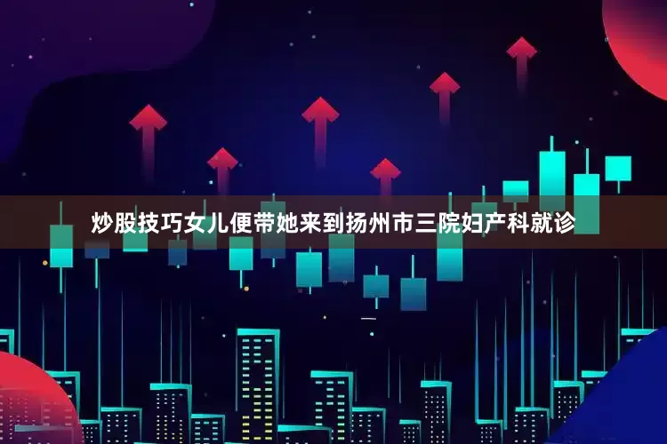 炒股技巧女儿便带她来到扬州市三院妇产科就诊