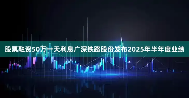 股票融资50万一天利息广深铁路股份发布2025年半年度业绩