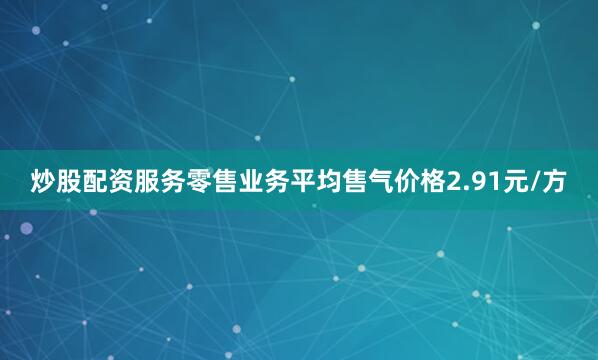 炒股配资服务零售业务平均售气价格2.91元/方