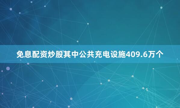 免息配资炒股其中公共充电设施409.6万个