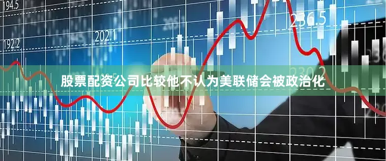 股票配资公司比较他不认为美联储会被政治化