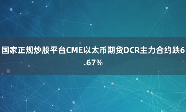 国家正规炒股平台CME以太币期货DCR主力合约跌6.67%