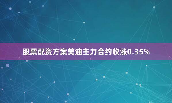 股票配资方案美油主力合约收涨0.35%