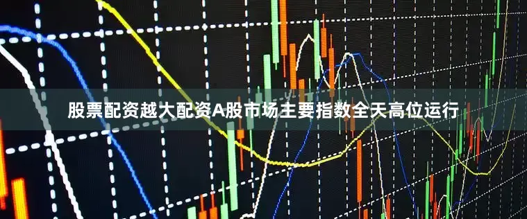 股票配资越大配资A股市场主要指数全天高位运行