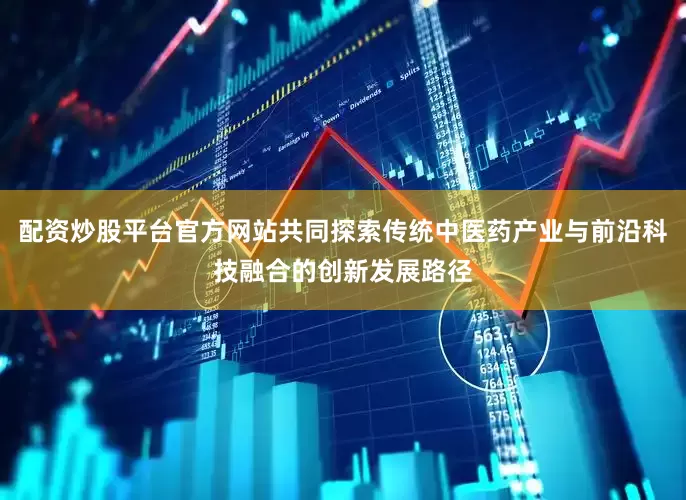 配资炒股平台官方网站共同探索传统中医药产业与前沿科技融合的创新发展路径