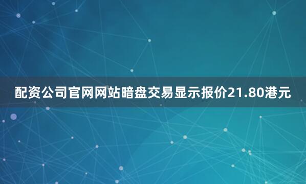 配资公司官网网站暗盘交易显示报价21.80港元